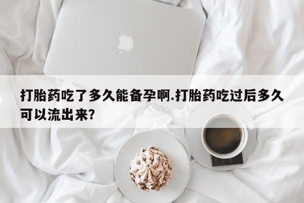 怀孕个月能不能用打胎药打胎药吃了多久能备孕啊.打胎药吃过后多久可以流出来？