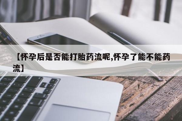 怀孕个月能不能用打胎药【怀孕后是否能打胎药流呢,怀孕了能不能药流】