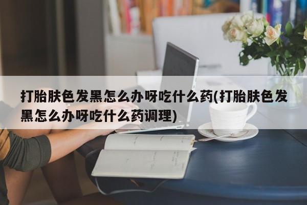 怀孕个月能不能用打胎药打胎肤色发黑怎么办呀吃什么药(打胎肤色发黑怎么办呀吃什么药调理)