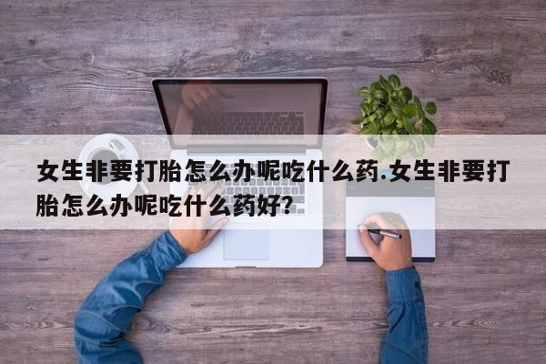 怀孕个月能不能用打胎药女生非要打胎怎么办呢吃什么药.女生非要打胎怎么办呢吃什么药好？