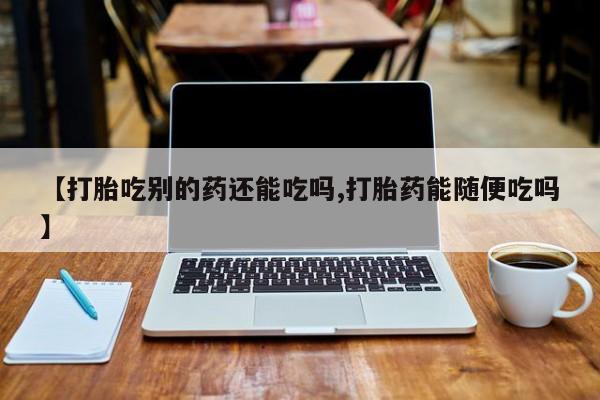 怀孕个月能不能用打胎药【打胎吃别的药还能吃吗,打胎药能随便吃吗】