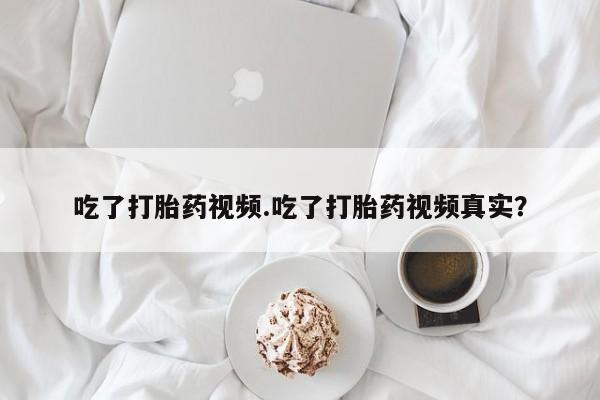 怀孕个月能不能用打胎药吃了打胎药视频.吃了打胎药视频真实？