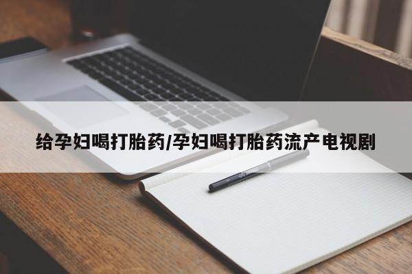 怀孕个月能不能用打胎药给孕妇喝打胎药/孕妇喝打胎药流产电视剧