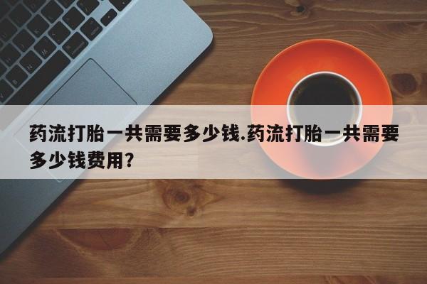 怀孕个月能不能用打胎药药流打胎一共需要多少钱.药流打胎一共需要多少钱费用？