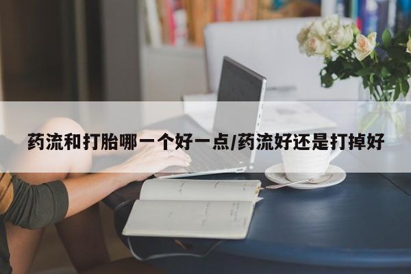 怀孕个月能不能用打胎药药流和打胎哪一个好一点/药流好还是打掉好