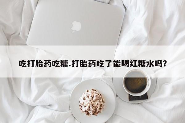 怀孕个月能不能用打胎药吃打胎药吃糖.打胎药吃了能喝红糖水吗？