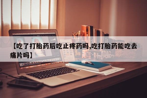 怀孕个月能不能用打胎药【吃了打胎药后吃止疼药吗,吃打胎药能吃去痛片吗】