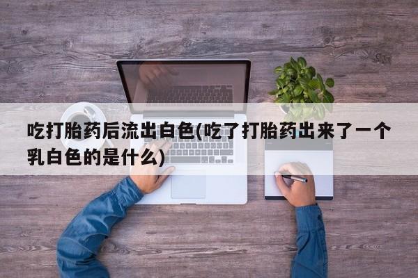 怀孕个月能不能用打胎药吃打胎药后流出白色(吃了打胎药出来了一个乳白色的是什么)