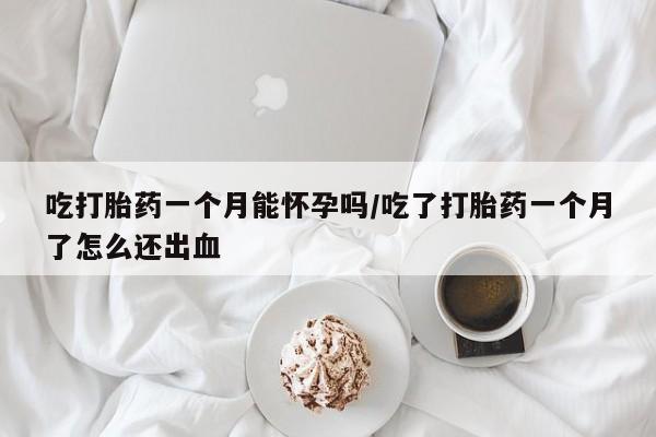 怀孕个月能不能用打胎药吃打胎药一个月能怀孕吗/吃了打胎药一个月了怎么还出血